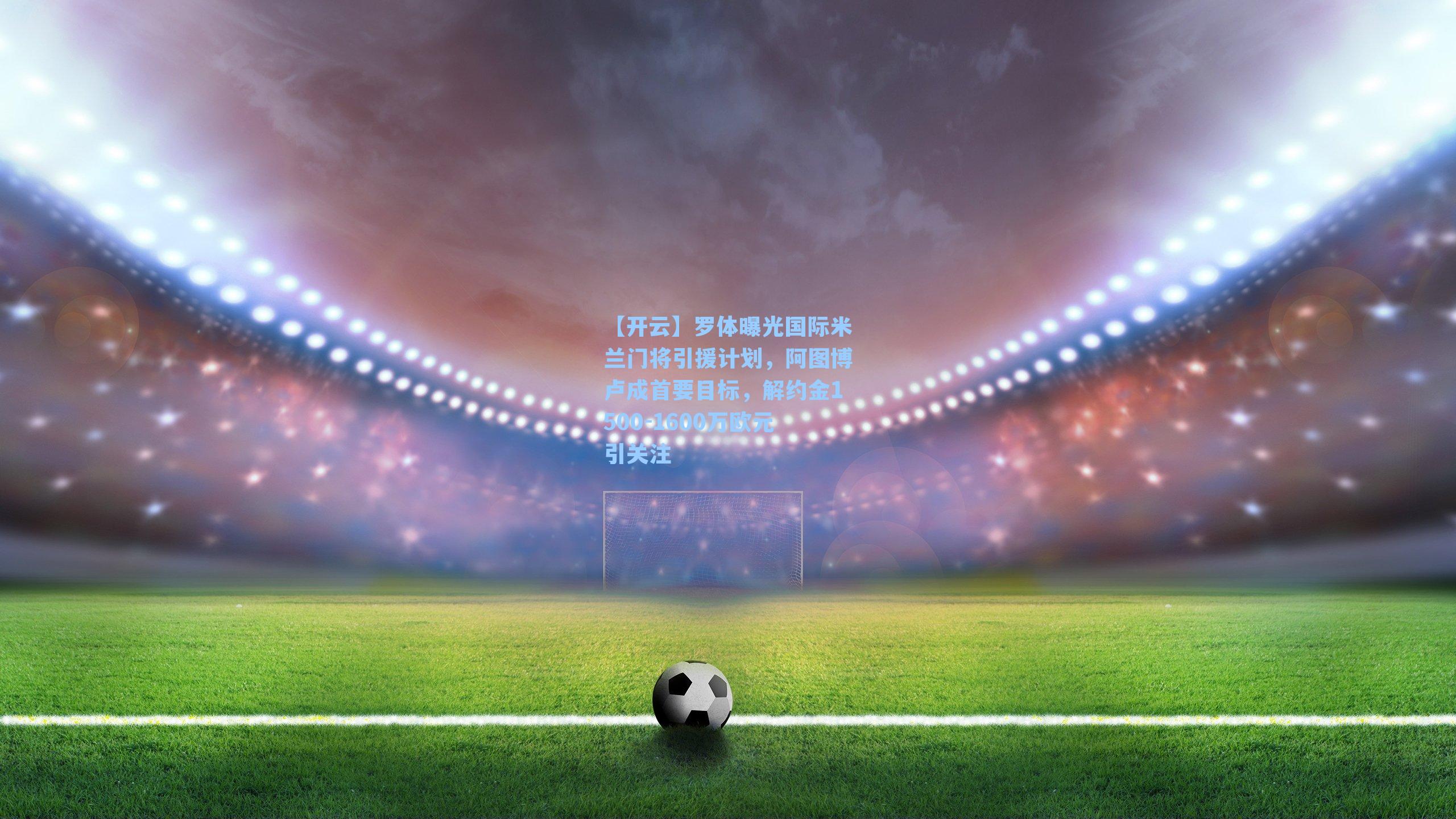 罗体曝光国际米兰门将引援计划,阿图博卢成首要目标,解约金1500-1600万欧元引关注